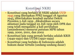 Konstitusi NKRI
 Konstitusi yang berlaku di NKRI adalah UUD
1945 yang ditetapkan PPKI tanggal 18 Agustus
1945, diberlakukan kembali melalui Dekrit
Presiden 5 Juli 1959 , dikukuhkan secara
aklamasi pada tanggal 22 Juli 1959 oleh DPR dan
yang telah mengalami 4 kali perubahan
(amandemen) menurut putusan MPR tahun
1999, 2000, 2001, dan 2002
 Konstitusi lain yang pernah berlaku adalah KRIS
(1949-1950) dan UUDS (1950-1959)
 Konstitusi yang berlaku di Indonesia adalah
hukum dasar tertulis (undang-undang dasar)
 