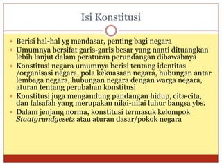 Isi Konstitusi
 Berisi hal-hal yg mendasar, penting bagi negara
 Umumnya bersifat garis-garis besar yang nanti dituangkan
lebih lanjut dalam peraturan perundangan dibawahnya
 Konstitusi negara umumnya berisi tentang identitas
/organisasi negara, pola kekuasaan negara, hubungan antar
lembaga negara, hubungan negara dengan warga negara,
aturan tentang perubahan konstitusi
 Konstitusi juga mengandung pandangan hidup, cita-cita,
dan falsafah yang merupakan nilai-nilai luhur bangsa ybs.
 Dalam jenjang norma, konstitusi termasuk kelompok
Staatgrundgesetz atau aturan dasar/pokok negara
 