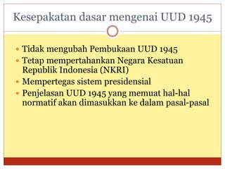 Kesepakatan dasar mengenai UUD 1945
 Tidak mengubah Pembukaan UUD 1945
 Tetap mempertahankan Negara Kesatuan
Republik Indonesia (NKRI)
 Mempertegas sistem presidensial
 Penjelasan UUD 1945 yang memuat hal-hal
normatif akan dimasukkan ke dalam pasal-pasal
 