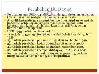 Perubahan UUD 1945
 Perubahan atas UUD 1945 dilakukan dengan sistem amendemen
(melampirkan naskah perubahan pada naskah asli)
 Atau dilakukan dengan cara addendum (menyisipkan ke naskah
konstitusi asli). Bagian yang diamandemen menjadi satu
kesatuan dari konstitusi. Isi dari konstitusi asli yang belum
berubah masih tetap eksis
 UUD 1945 terdiri dari lima naskah.
 1) naskah 1945 yang ditetapkan melalui Dekrit Presiden 5 Juli
1959.
 2), naskah perubahan pertama ditetapkan 19 Oktober 1999.
 3), naskah perubahan kedua ditetapkan 18 Agustus 2000.
 4), naskah perubahan ketiga ditetapkan November 2001.
 5), naskah perubahan keempat ditetapkan 10 Agustus 2002.
 Kelima naskah dijadikan satu, yang masing-masing berlaku
mengikat sesuai dengan tanggal ditetapkannya
 