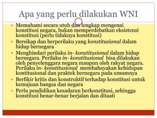 Apa yang perlu dilakukan WNI
 Memahami secara utuh dan lengkap mengenai
konstitusi negara, bukan memperdebatkan eksistensi
konstitusi (perlu tidaknya konstitusi)
 Bersikap dan berperilaku yang konstitusional dalam
hidup bernegara
 Menghindari perilaku in- konstitusional dalam hidup
bernegara. Perilaku in- konstitusional bisa dilakukan
oleh penyelenggara negara maupun oleh rakyat negara.
Perilaku in- konstitusional membahayakan kehidupan
kontitusional dan praktek bernegara pada umumnya
 Berfikir kritis dan konstruktif terhadap konstitusi untuk
kemajuan bangsa dan negara
 Perlu pendidikan kesadaran berkonstitusi, sehingga
konstitusi benar-benar berjalan dan ditaati
 