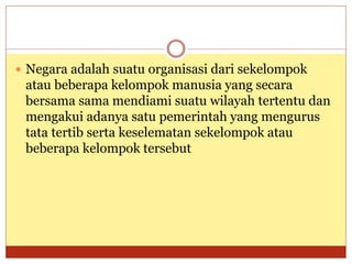  Negara adalah suatu organisasi dari sekelompok
atau beberapa kelompok manusia yang secara
bersama sama mendiami suatu wilayah tertentu dan
mengakui adanya satu pemerintah yang mengurus
tata tertib serta keselematan sekelompok atau
beberapa kelompok tersebut
 