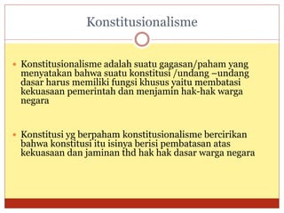 Konstitusionalisme
 Konstitusionalisme adalah suatu gagasan/paham yang
menyatakan bahwa suatu konstitusi /undang –undang
dasar harus memiliki fungsi khusus yaitu membatasi
kekuasaan pemerintah dan menjamin hak-hak warga
negara
 Konstitusi yg berpaham konstitusionalisme bercirikan
bahwa konstitusi itu isinya berisi pembatasan atas
kekuasaan dan jaminan thd hak hak dasar warga negara
 