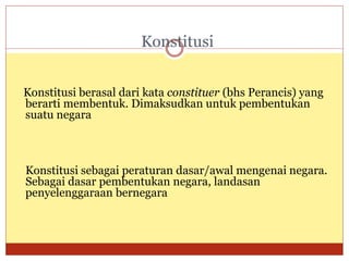 Konstitusi
Konstitusi berasal dari kata constituer (bhs Perancis) yang
berarti membentuk. Dimaksudkan untuk pembentukan
suatu negara
Konstitusi sebagai peraturan dasar/awal mengenai negara.
Sebagai dasar pembentukan negara, landasan
penyelenggaraan bernegara
 