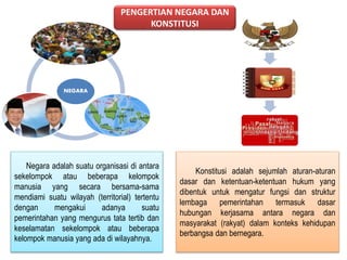 NEGARA 
PENGERTIAN NEGARA DAN 
KONSTITUSI 
Negara adalah suatu organisasi di antara 
sekelompok atau beberapa kelompok 
manusia yang secara bersama-sama 
mendiami suatu wilayah (territorial) tertentu 
dengan mengakui adanya suatu 
pemerintahan yang mengurus tata tertib dan 
keselamatan sekelompok atau beberapa 
kelompok manusia yang ada di wilayahnya. 
Konstitusi adalah sejumlah aturan-aturan 
dasar dan ketentuan-ketentuan hukum yang 
dibentuk untuk mengatur fungsi dan struktur 
lembaga pemerintahan termasuk dasar 
hubungan kerjasama antara negara dan 
masyarakat (rakyat) dalam konteks kehidupan 
berbangsa dan bernegara. 
 