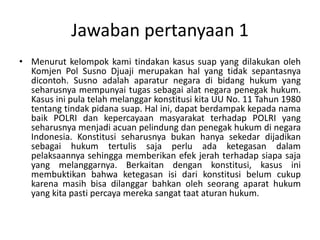 Jawaban pertanyaan 1 
• Menurut kelompok kami tindakan kasus suap yang dilakukan oleh 
Komjen Pol Susno Djuaji merupakan hal yang tidak sepantasnya 
dicontoh. Susno adalah aparatur negara di bidang hukum yang 
seharusnya mempunyai tugas sebagai alat negara penegak hukum. 
Kasus ini pula telah melanggar konstitusi kita UU No. 11 Tahun 1980 
tentang tindak pidana suap. Hal ini, dapat berdampak kepada nama 
baik POLRI dan kepercayaan masyarakat terhadap POLRI yang 
seharusnya menjadi acuan pelindung dan penegak hukum di negara 
Indonesia. Konstitusi seharusnya bukan hanya sekedar dijadikan 
sebagai hukum tertulis saja perlu ada ketegasan dalam 
pelaksaannya sehingga memberikan efek jerah terhadap siapa saja 
yang melanggarnya. Berkaitan dengan konstitusi, kasus ini 
membuktikan bahwa ketegasan isi dari konstitusi belum cukup 
karena masih bisa dilanggar bahkan oleh seorang aparat hukum 
yang kita pasti percaya mereka sangat taat aturan hukum. 
