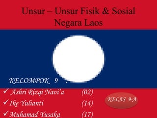 Unsur – Unsur Fisik & Sosial
Negara Laos
KELOMPOK 9 :
 Ashri Rizqi Navi’a (02)
Ike Yulianti (14)
Muhamad Yusaka (17)
KELAS 9-A
 