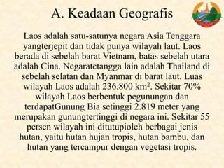 A. Keadaan Geografis
Laos adalah satu-satunya negara Asia Tenggara
yangterjepit dan tidak punya wilayah laut. Laos
berada di sebelah barat Vietnam, batas sebelah utara
adalah Cina. Negaratetangga lain adalah Thailand di
sebelah selatan dan Myanmar di barat laut. Luas
wilayah Laos adalah 236.800 km2. Sekitar 70%
wilayah Laos berbentuk pegunungan dan
terdapatGunung Bia setinggi 2.819 meter yang
merupakan gunungtertinggi di negara ini. Sekitar 55
persen wilayah ini ditutupioleh berbagai jenis
hutan, yaitu hutan hujan tropis, hutan bambu, dan
hutan yang tercampur dengan vegetasi tropis.
 