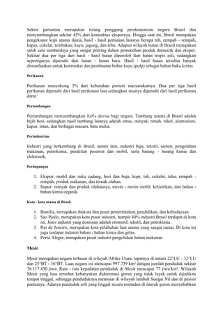 Sektor pertanian merupakan tulang punggung perekonomian negara Brasil dan
menyumbangkan sekitar 45% dari komoditas ekspornya. Hingga saat ini, Brasil merupakan
pengekspor kopi utama dunia, hasil - hasil pertanian lainnya berupa teh, rempah - rempah,
kapas, cokelat, tembakau, kayu, jagung, dan tebu. Adapun wilayah hutan di Brasil merupakan
salah satu sumberdaya yang sangat penting dalam pemenuhan produk domestik dan ekspor.
Sekitar dua per tiga dari hasil - hasil hutan diperoleh dari hutan tropis asli, sedangkan
sepertiganya dipenuhi dari hutan - hutan baru. Hasil - hasil hutan tersebut banyak
dimanfaatkan untuk konstruksi dan pembuatan bubur kayu (pulp) sebagai bahan baku kertas.
Perikanan
Perikanan menyokong 3% dari kebutuhan protein masyarakatnya. Dua per tiga hasil
perikanan dipenuhi dari hasil perikanan laut sedangkan sisanya dipenuhi dari hasil perikanan
darat.'
Pertambangan
Pertambangan menyumbangkan 8,6% devisa bagi negara. Tambang utama di Brasil adalah
bijih besi, sedangkan hasil tambang lainnya adalah emas, minyak, timah, nikel, aluminium,
kapur, intan, dan berbagai macam, batu mulia.
Perindustrian
Industri yang berkembang di Brasil, antara lain, industri baja, tekstil, semen, pengolahan
makanan, petrokimia, perakitan pesawat dan mobil, serta barang - barang kimia dan
elektronik.
Perdagangan
1. Ekspor: mobil dan suku cadang, besi dan baja, kopi, teh, cokelat, tebu, rempah -
rempah, produk makanan, dan ternak olahan.
2. Impor: minyak dan produk olahannya, mesin - mesin mobil, kelistrikan, dan bahan -
bahan kimia organik.
Kota - kota utama di Brasil
1. Brasilia, merupakan ibukota dan pusat pemerintahan, pendidikan, dan kebudayaan.
2. Sao Paulo, merupakan kota pusat industri, hampir 40% industri Brasil terdapat di kota
ini. Jenis industri yang dominan adalah otomotif, tekstil, dan petrokimia.
3. Rio de Jeneiro, merupakan kota pelabuhan laut utama yang sangat ramai. Di kota ini
juga terdapat industri bahan - bahan kimia dan gelas.
4. Porto Alegre, merupakan pusat industri pengolahan bahan makanan.
Mesir
Mesir merupakan negara terbesar di wilayah Afrika Utara, tepatnya di antara 22°LU - 32°LU
dan 25°BT - 36°BT. Luas negara ini mencapai 997.739 km² dengan jumlah penduduk sekitar
76.117.430 jiwa. Rata - rata kepadatan penduduk di Mesir mencapai 77 jiwa/km². Wilayah
Mesir yang luas tersebut kebanyakan didominasi gurun yang tidak layak untuk dijadikan
tempat tinggal, sehingga penduduknya memusat di wilayah lembah Sungai Nil dan di pesisir
pantainya. Adanya penduduk asli yang tinggal secara nomaden di daerah gurun menyebabkan
 
