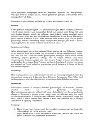 Mesir mengalami ketimpangan dalam hal penyebaran penduduk dan pendapatannya.
Meskipun memiliki banyak devisa, namun pendapatan perkapita penduduknya hanya
mencapai 1.350 US dollar.
Pendapatan tersebut didukung oleh beberapa kegiatan perekonomian berikut ini :
Pertanian
Sektor pertanian menyumbangkan 17% perekonomian negara Mesir. Meskipun didominasi
wilayah gurun, namun Mesir mendapatkan berkah dari adanya aliran Sungai Nil yang
menyuburkan kawasan lembah dan deltanya. Mesir terkenal sebagai penghasil kapas,
gandum, kurma, zaitun, dan serat papyrus (bahan baku kertas). Seiring dengan dibangunnya
proyek raksasa bendungan Aswan, maka pertanian Mesir semakin maju. Saat ini produk
pertaniannya semakin berkembang dengan menghasilkan berbagai jenis buah - buahan,
sayuran, padi, tebu, dan rumput-rumputan untuk makanan ternak.
Peternakan dan Perikanan
Selain sebagai petani, masyarakat tradisional Mesir juga banyak yang hidup dari beternak
secara nomaden. Jenis hewan ternak yang dikembangkan secara tradisional adalah domba,
biri - biri, dan unta. Salah satu dampak pembangunan bendungan Aswan adalah mampu
mendukung kegiatan peternakan, sehingga saat ini banyak peternak yang mulai
mengembangkan ternaknya dengan cara - cara modern. Adapun perikanan dibedakan atas
perikanan laut dan perikanan darat. Perikanan laut banyak diusahakan di perairan Laut Merah
dan perairan Laut Tengah, sedangkan perairan darat banyak diusahakan di Sungai Nil dan di
kawasan bendungannya.
Pertambangan
Hasil tambang utama Mesir adalah minyak bumi dan gas alam yang terdapat di pantai dan
perairan Laut Merah serta di kawasan Gurun Libya dan Semenanjung Sinai. Selain hasil
tambang utama tersebut, dikembangkan juga pertambangan fosfat, bijih besi, dan garam.
Perindustrian
Perindustrian termasuk di dalamnya perakitan, pertambangan, dan konstruksi, memberi
masukan lebih dari 35% pendapatan nasionalnya.
Hasil industri utama negara ini adalah tekstil, bahan - bahan kimia, besi, dan minyak beserta
olahannya. Hubungannya dengan negara - negara maju menyebabkan Mesir juga mulai
membangun perindustrian di bidang otomotif, elektronik, barang - barang rumah tangga, dan
obat - obatan. Kawasan industri utama terdapat di Kairo dan Alexandria serta di berbagai
zona industri di sepanjang Terusan Suez.
Perdagangan
1. Ekspor berupa kapas, benang, tekstil dan permadani, minyak mentah, gas dan produk
olahannya kopi, teh, cokelat, tebu, dan kurma.
2. Impor berupa mesin - mesin dan peralatan transportasi, besi dan baja, kertas dan
produk olahan makanan, serta bahan - bahan kimia.
 