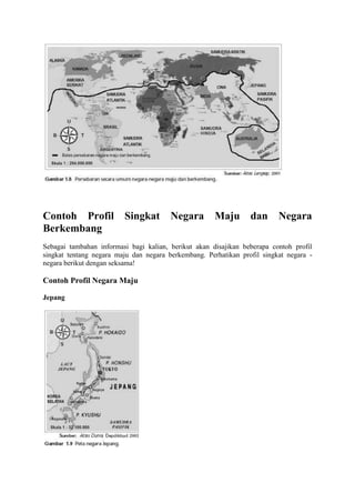 Contoh Profil Singkat Negara Maju dan Negara
Berkembang
Sebagai tambahan informasi bagi kalian, berikut akan disajikan beberapa contoh profil
singkat tentang negara maju dan negara berkembang. Perhatikan profil singkat negara -
negara berikut dengan seksama!
Contoh Profil Negara Maju
Jepang
 
