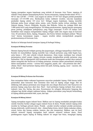 Jepang merupakan negara kepulauan yang terletak di kawasan Asia Timur, tepatnya di
sebelah Timur daratan Semenanjung Korea. Secara astronomis, Jepang berada antara 30°LU -
46°LU dan 128°BT - 179°BT. Luas negara ini sekitar 377.837 km² dengan jumlah penduduk
mencapai 127.333.000 jiwa. Berdasarkan kedua indikator tersebut, rata-rata kepadatan
penduduk Jepang sekitar 323 jiwa/ km². Sebagai negara kepulauan, Jepang memiliki
beberapa pulau besar sebagai pulau utama, yaitu Honshu (pulau terluas sekaligus letak
ibukota Jepang, Tokyo), Hokkaido, Kyushu, dan Shikoku. Selain itu, terdapat lebih dari
3.000 pulau kecil yang mengelilinginya. Di bidang perekonomian, Jepang banyak memegang
peran penting, pendapatan perkapitanya yang tinggi (mencapai 31.410 US dollar) serta
kestabilan mata uangnya mengantarkan Jepang sebagai salah satu negara maju di kawasan
Asia. Di percaturan dunia, Jepang, Singapura, dan Korea Selatan mendapat julukan “Macan
Asia” karena kemampuan negara - negara tersebut dalam memperkukuh pengaruh
perekonomiannya di kawasan Asia.
Berikut ini beberapa bentuk kemajuan Jepang di berbagai bidang :
Kemajuan Di Bidang Pertanian
Daratan Jepang banyak terdapat gunung dan pegunungan, sehingga topografinya relatif kasar.
Kondisi ini menyebabkan Jepang memiliki luas wilayah pertanian yang tidak begitu luas,
yaitu hanya ± 16% dari seluruh wilayah daratannya. Akan tetapi, meskipun luas wilayah
pertaniannya relatif sempit, Jepang ternyata mampu menghasilkan produk pertanian yang
berkualitas. Hal ini dipengaruhi oleh kesuburan tanah dan kemampuan sumber daya manusia
dalam mengolah dan berinovasi di bidang pertanian, terutama dalam pemanfaatan teknologi
dalam menciptakan varietas - varietas baru unggulan, pupuk, alat - alat pertanian dan obat -
obatan. Hasil - hasil pertanian Jepang antara lain padi, kentang, jagung, sayur - sayuran, teh,
jeruk, dan apel.
Kemajuan Di Bidang Perikanan dan Peternakan
Ikan merupakan bahan makanan kegemaran mayoritas penduduk Jepang. Oleh karena itulah
pemenuhan akan konsumsi ikan (terutama ikan laut) di Jepang sangat tinggi. Hal ini
didukung oleh adanya pertemuan arus hangat dan arus dingin (Kurosyiwo dan Oyasyiwo) di
perairan Jepang yang kaya akan ikan. Hasil - hasil perikanan Jepang meliputi ikan salmon,
makarel, tuna, hiu, haring, dan paus. Kesemuanya itu sebagian dikonsumsi langsung dan
sebagian lagi diolah sebagai makanan kaleng. Adapun peternakan yang banyak berkembang
di Jepang adalah peternakan babi, ayam, dan sapi.
Kemajuan Di Bidang Industri
Jepang merupakan negara industri besar. Bahkan saat ini Jepang menduduki peringkat kedua
setelah Amerika Serikat sebagai negara industri besar di dunia. Produk industri Jepang telah
tersebar ke berbagai pelosok dunia. Produk - produk tersebut meliputi produk permainan,
barang elektronik, mobil/otomotif, obat - obatan/bahan kimia, tekstil, bahan makanan olahan,
semen, kertas dan barang cetakan, kamera, dan alat transportasi. Bahkan, saat ini hasil
industri otomotif Jepang merupakan hasil industri otomotif terbesar dunia. Hasil
pembangunan negara Jepang di bidang industri ini sangat luar biasa, mengingat Jepang
 
