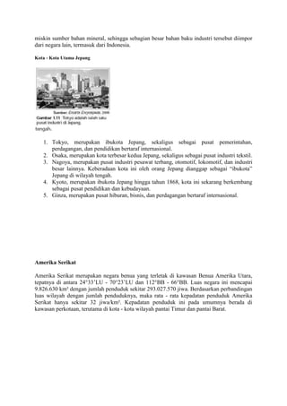 miskin sumber bahan mineral, sehingga sebagian besar bahan baku industri tersebut diimpor
dari negara lain, termasuk dari Indonesia.
Kota - Kota Utama Jepang
1. Tokyo, merupakan ibukota Jepang, sekaligus sebagai pusat pemerintahan,
perdagangan, dan pendidikan bertaraf internasional.
2. Osaka, merupakan kota terbesar kedua Jepang, sekaligus sebagai pusat industri tekstil.
3. Nagoya, merupakan pusat industri pesawat terbang, otomotif, lokomotif, dan industri
besar lainnya. Keberadaan kota ini oleh orang Jepang dianggap sebagai “ibukota”
Jepang di wilayah tengah.
4. Kyoto, merupakan ibukota Jepang hingga tahun 1868, kota ini sekarang berkembang
sebagai pusat pendidikan dan kebudayaan.
5. Ginza, merupakan pusat hiburan, bisnis, dan perdagangan bertaraf internasional.
Amerika Serikat
Amerika Serikat merupakan negara benua yang terletak di kawasan Benua Amerika Utara,
tepatnya di antara 24°33’LU - 70°23’LU dan 112°BB - 66°BB. Luas negara ini mencapai
9.826.630 km² dengan jumlah penduduk sekitar 293.027.570 jiwa. Berdasarkan perbandingan
luas wilayah dengan jumlah penduduknya, maka rata - rata kepadatan penduduk Amerika
Serikat hanya sekitar 32 jiwa/km². Kepadatan penduduk ini pada umumnya berada di
kawasan perkotaan, terutama di kota - kota wilayah pantai Timur dan pantai Barat.
 
