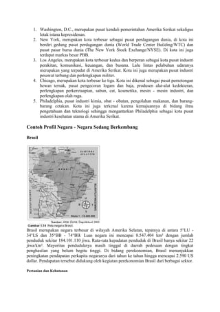 1. Washington, D.C., merupakan pusat kendali pemerintahan Amerika Serikat sekaligus
letak istana kepresidenan.
2. New York, merupakan kota terbesar sebagai pusat perdagangan dunia, di kota ini
berdiri gedung pusat perdagangan dunia (World Trade Center Building/WTC) dan
pusat pasar bursa dunia (The New York Stock Exchange/NYSE). Di kota ini juga
terdapat markas besar PBB.
3. Los Angeles, merupakan kota terbesar kedua dan berperan sebagai kota pusat industri
perakitan, komunikasi, keuangan, dan busana. Lalu lintas pelabuhan udaranya
merupakan yang terpadat di Amerika Serikat. Kota ini juga merupakan pusat industri
pesawat terbang dan perlengkapan militer.
4. Chicago, merupakan kota terbesar ke tiga. Kota ini dikenal sebagai pusat pemotongan
hewan ternak, pusat pengecoran logam dan baja, produsen alat-alat kedokteran,
perlengkapan perkeretaapian, sabun, cat, kosmetika, mesin - mesin industri, dan
perlengkapan olah raga.
5. Philadelphia, pusat industri kimia, obat - obatan, pengolahan makanan, dan barang-
barang cetakan. Kota ini juga terkenal karena kemajuannya di bidang ilmu
pengetahuan dan teknologi sehingga mengantarkan Philadelphia sebagai kota pusat
industri kesehatan utama di Amerika Serikat.
Contoh Profil Negara - Negara Sedang Berkembang
Brasil
Brasil merupakan negara terbesar di wilayah Amerika Selatan, tepatnya di antara 5°LU -
34°LS dan 35°BB - 74°BB. Luas negara ini mencapai 8.547.404 km² dengan jumlah
penduduk sekitar 184.101.110 jiwa. Rata-rata kepadatan penduduk di Brasil hanya sekitar 22
jiwa/km². Mayoritas penduduknya masih tinggal di daerah pedesaan dengan tingkat
penghasilan yang belum begitu tinggi. Di bidang perekonomian, Brasil menunjukkan
peningkatan pendapatan perkapita negaranya dari tahun ke tahun hingga mencapai 2.590 US
dollar. Pendapatan tersebut didukung oleh kegiatan perekonomian Brasil dari berbagai sektor.
Pertanian dan Kehutanan
 