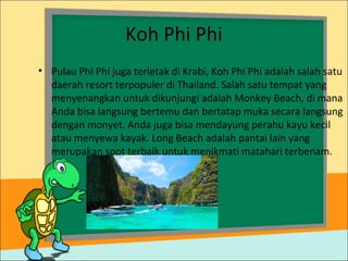 Koh Phi Phi
• Pulau Phi Phi juga terletak di Krabi, Koh Phi Phi adalah salah satu
daerah resort terpopuler di Thailand. Salah satu tempat yang
menyenangkan untuk dikunjungi adalah Monkey Beach, di mana
Anda bisa langsung bertemu dan bertatap muka secara langsung
dengan monyet. Anda juga bisa mendayung perahu kayu kecil
atau menyewa kayak. Long Beach adalah pantai lain yang
merupakan spot terbaik untuk menikmati matahari terbenam.
 