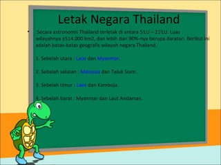 Letak Negara Thailand
• Secara astronomis Thailand terletak di antara 5o
LU – 21o
LU. Luas
wilayahnya ±514.000 km2, dan lebih dari 90%-nya berupa daratan. Berikut ini
adalah batas-batas geografis wilayah negara Thailand.
1. Sebelah utara : Laos dan Myanmar.
2. Sebelah selatan : Malaysia dan Teluk Siam.
3. Sebelah timur : Laos dan Kamboja.
4. Sebelah barat : Myanmar dan Laut Andaman.
 