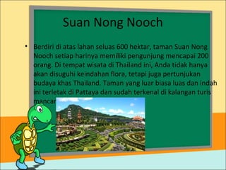 Suan Nong Nooch
• Berdiri di atas lahan seluas 600 hektar, taman Suan Nong
Nooch setiap harinya memiliki pengunjung mencapai 200
orang. Di tempat wisata di Thailand ini, Anda tidak hanya
akan disuguhi keindahan flora, tetapi juga pertunjukan
budaya khas Thailand. Taman yang luar biasa luas dan indah
ini terletak di Pattaya dan sudah terkenal di kalangan turis
mancanegara.
 
