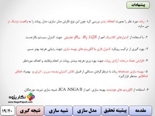 ‫پیشنهادات‬
‫گیری‬ ‫نتیجه‬ ‫سازی‬ ‫شبیه‬ ‫سازی‬ ‫مدل‬ ‫تح‬ ‫پیشینه‬‫قیق‬ ‫مقدمه‬19/20
6-‫استفاده‬‫از‬‫هوشمند‬ ‫های‬ ‫الگوریتم‬‫از‬ ‫اعم‬ ‫سازی‬ ‫بهینه‬NSGA II،ICA،‫مورچگان‬ ،‫تبرید‬ ‫سازی‬ ‫شبیه‬.
1-‫ربات‬‫بصورت‬ ‫را‬ ‫نظر‬ ‫مورد‬‫پذیر‬ ‫انعطاف‬‫به‬ ‫را‬ ‫روبات‬ ‫مدل‬ ،‫سازی‬ ‫مدل‬ ‫نگرش‬ ‫نوع‬ ‫این‬ ‫چون‬ ‫کرد‬ ‫بررسی‬‫ن‬ ‫واقعیت‬‫تر‬ ‫زدیک‬
‫سازد‬ ‫می‬.
3-‫رویکرد‬ ‫ترکیب‬ ‫از‬ ‫گیری‬ ‫بهره‬‫فازی‬ ‫کنترل‬‫با‬‫سازی‬ ‫بهینه‬ ‫های‬ ‫الگوریتم‬‫مسیر‬ ‫بهتر‬ ‫هرچه‬ ‫ردیابی‬ ‫جهت‬.
4-‫روبات‬ ‫آزادی‬ ‫درجات‬ ‫تعداد‬ ‫افزایش‬‫موردنظر‬ ‫اهداف‬ ‫و‬ ‫وظایف‬ ‫انجام‬ ‫در‬ ‫روبات‬ ‫بیشتر‬ ‫هرچه‬ ‫وری‬ ‫بهره‬ ‫جهت‬.
5-‫چندهدفه‬ ‫سازی‬ ‫بهینه‬‫قبیل‬ ‫از‬ ‫مسائلی‬ ‫درنظرگرفتن‬ ‫با‬ ‫ربات‬‫انرژی‬ ، ‫سرریز‬ ‫کنترلی،پدیده‬ ‫تالش‬‫بهمر‬ ‫و‬‫اه‬‫خطای‬
‫اندافکتور‬‫قرارگیرد‬ ‫مدنظر‬.
2-‫از‬ ‫استفاده‬ ‫با‬‫کالسیک‬ ‫کنترلرهای‬‫از‬ ‫اعم‬LQR،𝐻2،𝐻∞‫تطبیقی‬ ‫و‬‫بکارجست‬ ‫سیستم‬ ‫کنترل‬ ‫جهت‬.
 