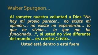 Walter Spurgeon…
Al someter nuestra voluntad a Dios “No
hay mi propio parecer… no existe mi
opinión… no existe mi experiencia… lo
que he vivido… lo que me ha
funcionado…”, si usted no vive diferente
del mundo… es contra Cristo…
Usted está dentro o está fuera
 