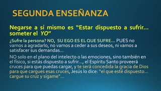 SEGUNDA ENSEÑANZA
Negarse a sí mismo es “Estar dispuesto a sufrir…
someter el YO”
¿Sufre la persona? NO, SU EGO ES EL QUE SUFRE…
te será concedida la gracia de Dios
para que cargues esas cruces “el que esté dispuesto…
cargue su cruz y sígame”…
 
