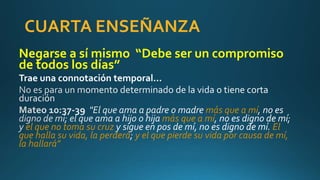 CUARTA ENSEÑANZA
Negarse a sí mismo “Debe ser un compromiso
de todos los días”
Trae una connotación temporal…
más que a mí
más que a mí
el que no toma su cruz El
que halla su vida, la perderá y el que pierde su vida por causa de mí,
la hallará"
 