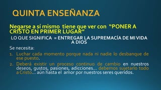 QUINTA ENSEÑANZA
Negarse a sí mismo tiene que ver con “PONER A
CRISTO EN PRIMER LUGAR”
1. Luchar cada momento porque nada ni nadie lo desbanque de
ese puesto
2. Deberá existir un proceso continuo de cambio
debemos sujetarlo todo
a Cristo
 