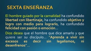 SEXTA ENSEÑANZA
El hombre guiado por la carnalidad
libertad con libertinaje objetivo y
logro con medio para lograrlo
felicidad con pasión o emoción
Dios desea
“Aprenda a vivir sin
excesos es decir sin legalismos, ni
desenfrenos”…
 