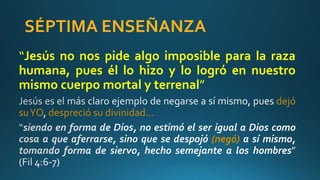 SÉPTIMA ENSEÑANZA
“Jesús no nos pide algo imposible para la raza
humana, pues él lo hizo y lo logró en nuestro
mismo cuerpo mortal y terrenal”
dejó
suYO despreció su divinidad…
(negó)
 