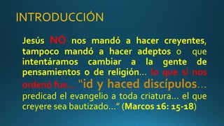 INTRODUCCIÓN
Jesús NO nos mandó a hacer creyentes,
tampoco mandó a hacer adeptos o que
intentáramos cambiar a la gente de
pensamientos o de religión… lo que si nos
ordenó fue… “id y haced discípulos…
predicad el evangelio a toda criatura… el que
creyere sea bautizado…” (Marcos 16: 15-18)
 