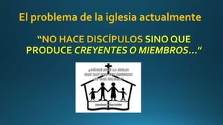El problema de la iglesia actualmente
“NO HACE DISCÍPULOS SINO QUE
PRODUCE CREYENTES O MIEMBROS…”
 