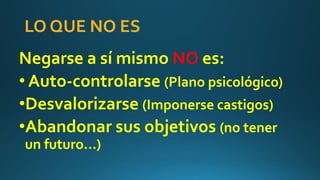 LO QUE NO ES
Negarse a sí mismo NO es:
• Auto-controlarse (Plano psicológico)
•Desvalorizarse (Imponerse castigos)
•Abandonar sus objetivos (no tener
un futuro…)
 