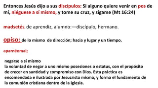 Entonces Jesús dijo a sus discípulos: Si alguno quiere venir en pos de
mí, niéguese a sí mismo, y tome su cruz, y sígame (Mt 16:24)
madsetés; de aprendiz, alumno:—discípulo, hermano.
opíso; de lo mismo de dirección; hacia y lugar y un tiempo.
negarse a sí mismo
la voluntad de negar a uno mismo posesiones o estatus, con el propósito
de crecer en santidad y compromiso con Dios. Esta práctica es
encomendada e ilustrada por Jesucristo mismo, y forma el fundamento de
la comunión cristiana dentro de la iglesia.
aparnéomai;
 