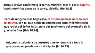 porque si vivís conforme a la carne, moriréis; mas si por el Espíritu
hacéis morir las obras de la carne, viviréis. (Ro 8:13)
Pero de ninguna cosa hago caso, ni estimo preciosa mi vida para
mí mismo, con tal que acabe mi carrera con gozo, y el ministerio
que recibí del Señor Jesús, para dar testimonio del evangelio de la
gracia de Dios (Hch 20:24).
Así, pues, cualquiera de vosotros que no renuncia a todo lo
que posee, no puede ser mi discípulo (Lc 14:33).
 