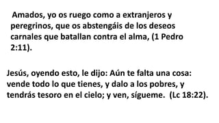 Amados, yo os ruego como a extranjeros y
peregrinos, que os abstengáis de los deseos
carnales que batallan contra el alma, (1 Pedro
2:11).
Jesús, oyendo esto, le dijo: Aún te falta una cosa:
vende todo lo que tienes, y dalo a los pobres, y
tendrás tesoro en el cielo; y ven, sígueme. (Lc 18:22).
 