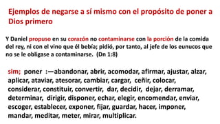 Ejemplos de negarse a sí mismo con el propósito de poner a
Dios primero
Y Daniel propuso en su corazón no contaminarse con la porción de la comida
del rey, ni con el vino que él bebía; pidió, por tanto, al jefe de los eunucos que
no se le obligase a contaminarse. (Dn 1:8)
sim; poner :—abandonar, abrir, acomodar, afirmar, ajustar, alzar,
aplicar, ataviar, atesorar, cambiar, cargar, ceñir, colocar,
considerar, constituir, convertir, dar, decidir, dejar, derramar,
determinar, dirigir, disponer, echar, elegir, encomendar, enviar,
escoger, establecer, exponer, fijar, guardar, hacer, imponer,
mandar, meditar, meter, mirar, multiplicar.
 