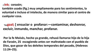 ‫ב‬ֵ‫ל‬leb; corazón;
también usado (fig.) muy ampliamente para los sentimientos, la
voluntad e incluso el intelecto, de manera similar para el centro de
cualquier cosa.
‫ל‬ ַ‫גָּא‬gaal; [ ensuciar o profanar:—contaminar, deshonrar,
excluir, inmundo, manchar, profanar.
Por la fe Moisés, hecho ya grande, rehusó llamarse hijo de la hija
de Faraón, 25 escogiendo antes ser maltratado con el pueblo de
Dios, que gozar de los deleites temporales del pecado, (Hebreos
11:24–25).
 