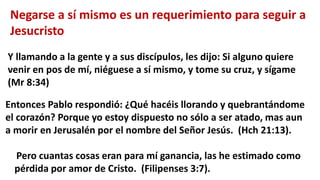 Negarse a sí mismo es un requerimiento para seguir a
Jesucristo
Y llamando a la gente y a sus discípulos, les dijo: Si alguno quiere
venir en pos de mí, niéguese a sí mismo, y tome su cruz, y sígame
(Mr 8:34)
Entonces Pablo respondió: ¿Qué hacéis llorando y quebrantándome
el corazón? Porque yo estoy dispuesto no sólo a ser atado, mas aun
a morir en Jerusalén por el nombre del Señor Jesús. (Hch 21:13).
Pero cuantas cosas eran para mí ganancia, las he estimado como
pérdida por amor de Cristo. (Filipenses 3:7).
 