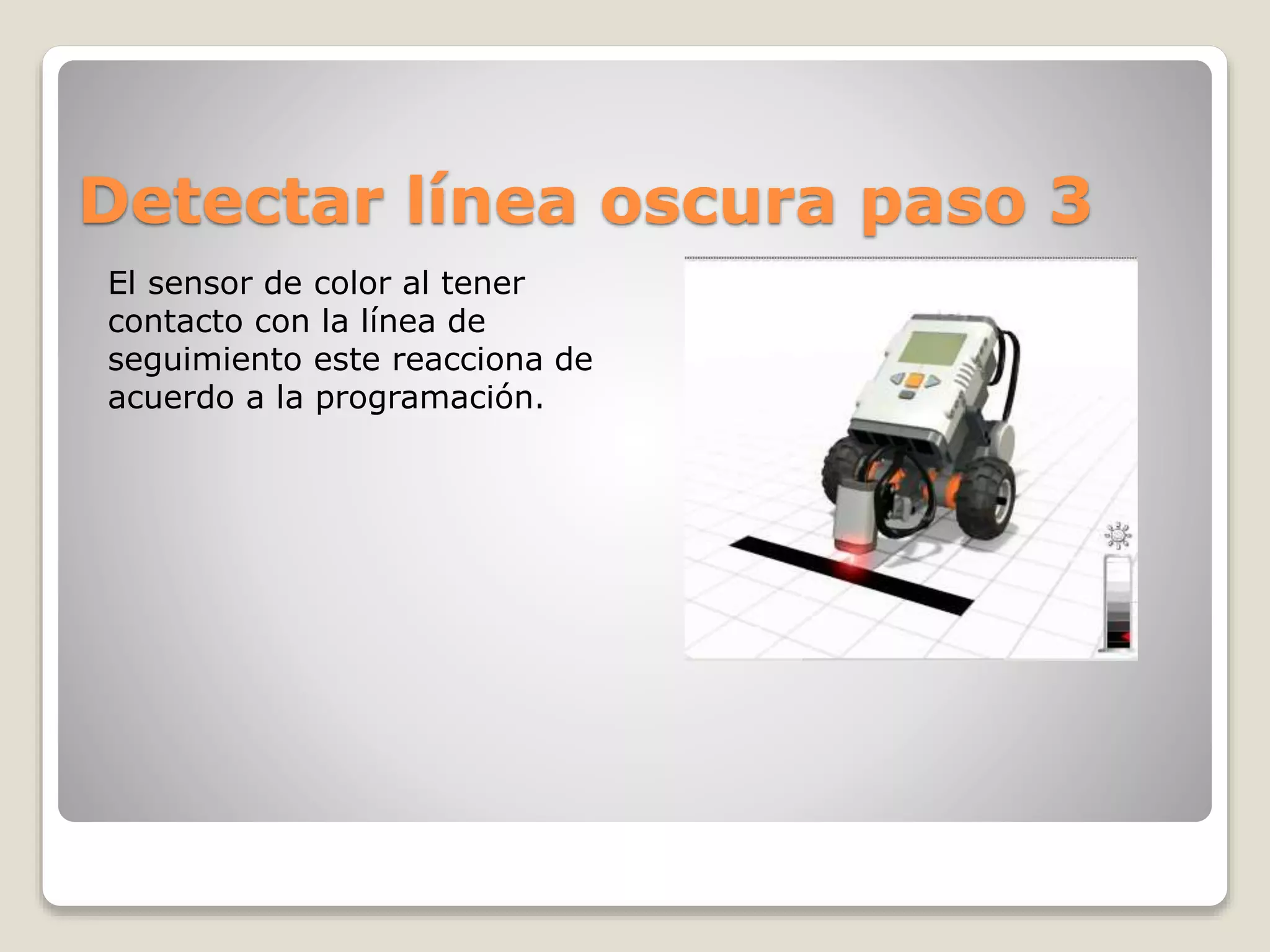 Detectar línea oscura paso 3
El sensor de color al tener
contacto con la línea de
seguimiento este reacciona de
acuerdo a la programación.