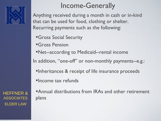 HEFFNER &
ASSOCIATES
ELDER LAW
Income-Generally
Anything received during a month in cash or in-kind
that can be used for food, clothing or shelter.
Recurring payments such as the following:
•Gross Social Security
•Gross Pension
•Net--according to Medicaid--rental income
In addition, “one-off” or non-monthly payments--e.g.:
•Inheritances & receipt of life insurance proceeds
•Income tax refunds
•Annual distributions from IRAs and other retirement
plans
 
