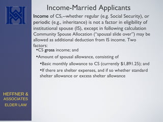 HEFFNER &
ASSOCIATES
ELDER LAW
Income-Married Applicants
Community Spouse Allocation (“spousal slide over”) may be
allowed as additional deduction from IS income. Two
factors:
•CS gross income; and
•Amount of spousal allowance, consisting of
Income of CS,--whether regular (e.g. Social Security), or
periodic (e.g., inheritance) is not a factor in eligibility of
institutional spouse (IS), except in following calculation
•Basic monthly allowance to CS (currently $1,891.25); and
•If there are shelter expenses, and if so whether standard
shelter allowance or excess shelter allowance
 