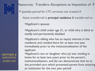 HEFFNER &
ASSOCIATES
ELDER LAW
Resources: Transfers--Exceptions to Imposition of P
•Applicant’s spouse;
P (penalty period for LTC services) not created if:
•Applicant’s son or daughter who (a) was residing in
home for at least two years prior to the parent’s
institutionalization, and (b) can demonstrate that he or
she provided care which prevented parent from entering
an institution for the two year period
Asset transferred is principal residence & transferred to:
•Applicant’s child under age 21, or child who is blind or
totally and permanently disabled
•Applicant’s sibling who has an equity interest in the
residence and resided there for at least one year
immediately prior to the institutionalization of the
applicant
 