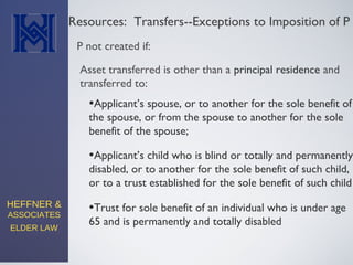 HEFFNER &
ASSOCIATES
ELDER LAW
Resources: Transfers--Exceptions to Imposition of P
•Applicant’s spouse, or to another for the sole benefit of
the spouse, or from the spouse to another for the sole
benefit of the spouse;
P not created if:
Asset transferred is other than a principal residence and
transferred to:
•Applicant’s child who is blind or totally and permanently
disabled, or to another for the sole benefit of such child,
or to a trust established for the sole benefit of such child
•Trust for sole benefit of an individual who is under age
65 and is permanently and totally disabled
 