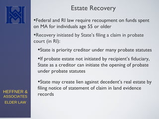 HEFFNER &
ASSOCIATES
ELDER LAW
Estate Recovery
•Federal and RI law require recoupment on funds spent
on MA for individuals age 55 or older
•Recovery initiated by State’s filing a claim in probate
court (in RI):
•State may create lien against decedent’s real estate by
filing notice of statement of claim in land evidence
records
•State is priority creditor under many probate statutes
•If probate estate not initiated by recipient’s fiduciary,
State as a creditor can initiate the opening of probate
under probate statutes
 
