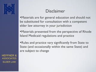HEFFNER &
ASSOCIATES
ELDER LAW
Disclaimer
•Materials are for general education and should not
be substituted for consultation with a competent
elder law attorney in your jurisdiction
•Materials presented from the perspective of Rhode
Island Medicaid regulations and practice
•Rules and practice vary significantly from State to
State (and occasionally within the same State) and
are subject to change
 