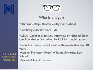 HEFFNER &
ASSOCIATES
ELDER LAW
•Practicing elder law since 1988
•CELA (Certified Elder Law Attorney) by National Elder
Law Foundation (accredited by ABA for specialization)
•Served in Rhode Island House of Representatives for 10
years
Who is this guy?
•Harvard College; Boston College Law School
•Adjunct Professor, Roger Williams University Law
School
•Friend of Tom Grennan’s
 