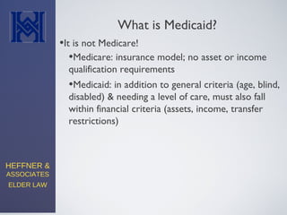 HEFFNER &
ASSOCIATES
ELDER LAW
What is Medicaid?
•It is not Medicare!
•Medicaid: in addition to general criteria (age, blind,
disabled) & needing a level of care, must also fall
within financial criteria (assets, income, transfer
restrictions)
•Medicare: insurance model; no asset or income
qualification requirements
 