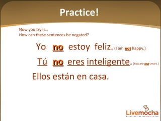 Now you try it… How can these sentences be negated? Ellos están en casa. Practice! Yo  estoy  feliz.  (I am  not  happy.) no Tú   eres   inteligente .  (You are  not  smart.) no 