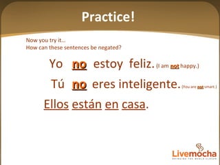 Tú  eres inteligente.  (You are  not  smart.) Yo  estoy  feliz.  (I am  not  happy.) no no Now you try it… How can these sentences be negated? Ellos   están   en   casa . Practice! 
