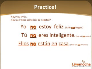 Tú  eres inteligente.  (You are  not  smart.) Ellos   están   en   casa .  (They are  not  at home.) Yo  estoy  feliz.   (I am  not  happy.) no no no Now you try it… How can these sentences be negated? Practice! 