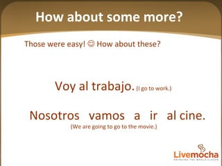 Nosotros  vamos  a  ir  al cine. (We are going to go to the movie.) Those were easy!    How about these? Voy al trabajo.  (I go to work.) How about some more? 
